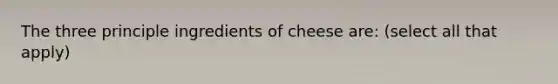 The three principle ingredients of cheese are: (select all that apply)