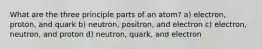 What are the three principle parts of an atom? a) electron, proton, and quark b) neutron, positron, and electron c) electron, neutron, and proton d) neutron, quark, and electron