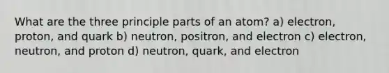 What are the three principle parts of an atom? a) electron, proton, and quark b) neutron, positron, and electron c) electron, neutron, and proton d) neutron, quark, and electron