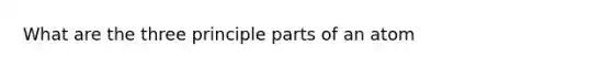 What are the three principle parts of an atom