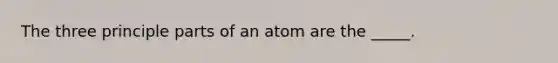 The three principle parts of an atom are the _____.