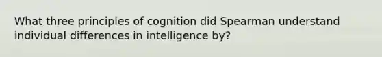 What three principles of cognition did Spearman understand individual differences in intelligence by?