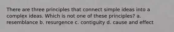 There are three principles that connect simple ideas into a complex ideas. Which is not one of these principles? a. resemblance b. resurgence c. contiguity d. cause and effect