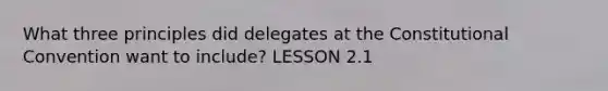 What three principles did delegates at the Constitutional Convention want to include? LESSON 2.1