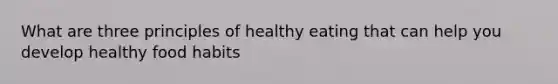 What are three principles of healthy eating that can help you develop healthy food habits