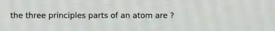 the three principles parts of an atom are ?