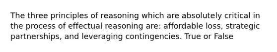 The three principles of reasoning which are absolutely critical in the process of effectual reasoning are: affordable loss, strategic partnerships, and leveraging contingencies. True or False