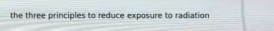 the three principles to reduce exposure to radiation