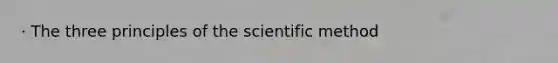 · The three principles of the scientific method