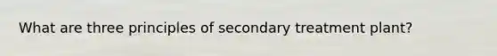 What are three principles of secondary treatment plant?