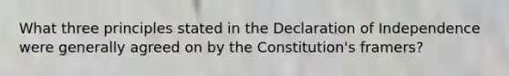 What three principles stated in the Declaration of Independence were generally agreed on by the Constitution's framers?