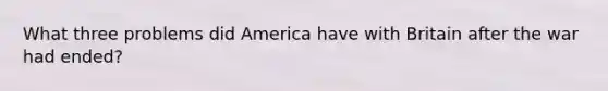 What three problems did America have with Britain after the war had ended?