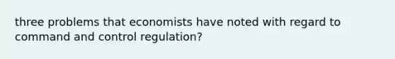 three problems that economists have noted with regard to command and control regulation?