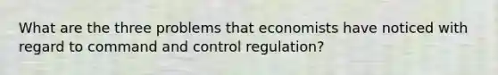 What are the three problems that economists have noticed with regard to command and control regulation?