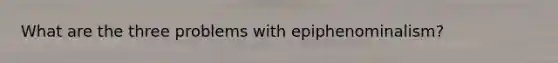 What are the three problems with epiphenominalism?