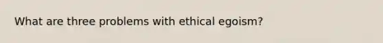 What are three problems with ethical egoism?