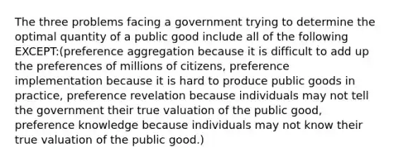 The three problems facing a government trying to determine the optimal quantity of a public good include all of the following EXCEPT:(preference aggregation because it is difficult to add up the preferences of millions of citizens, preference implementation because it is hard to produce public goods in practice, preference revelation because individuals may not tell the government their true valuation of the public good, preference knowledge because individuals may not know their true valuation of the public good.)