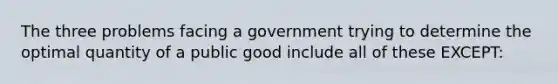 The three problems facing a government trying to determine the optimal quantity of a public good include all of these EXCEPT: