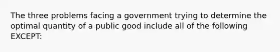 The three problems facing a government trying to determine the optimal quantity of a public good include all of the following EXCEPT: