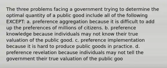 The three problems facing a government trying to determine the optimal quantity of a public good include all of the following EXCEPT: a. preference aggregation because it is difficult to add up the preferences of millions of citizens. b. preference knowledge because individuals may not know their true valuation of the public good. c. preference implementation because it is hard to produce public goods in practice. d. preference revelation because individuals may not tell the government their true valuation of the public goo