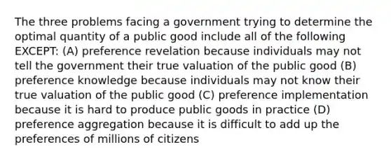 The three problems facing a government trying to determine the optimal quantity of a public good include all of the following EXCEPT: (A) preference revelation because individuals may not tell the government their true valuation of the public good (B) preference knowledge because individuals may not know their true valuation of the public good (C) preference implementation because it is hard to produce public goods in practice (D) preference aggregation because it is difficult to add up the preferences of millions of citizens