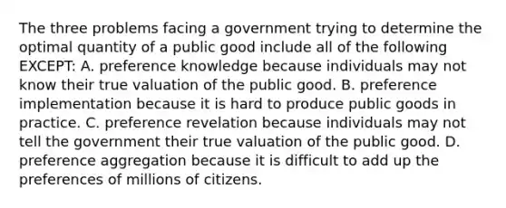 The three problems facing a government trying to determine the optimal quantity of a public good include all of the following EXCEPT: A. preference knowledge because individuals may not know their true valuation of the public good. B. preference implementation because it is hard to produce public goods in practice. C. preference revelation because individuals may not tell the government their true valuation of the public good. D. preference aggregation because it is difficult to add up the preferences of millions of citizens.