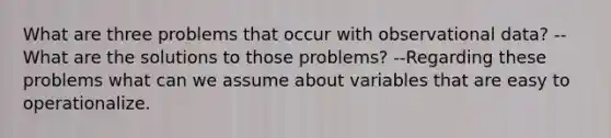 What are three problems that occur with observational data? --What are the solutions to those problems? --Regarding these problems what can we assume about variables that are easy to operationalize.