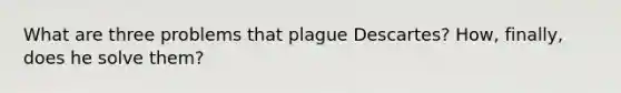 What are three problems that plague Descartes? How, finally, does he solve them?