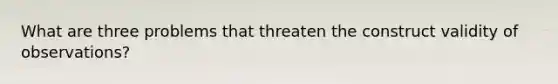 What are three problems that threaten the construct validity of observations?