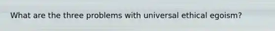 What are the three problems with universal ethical egoism?
