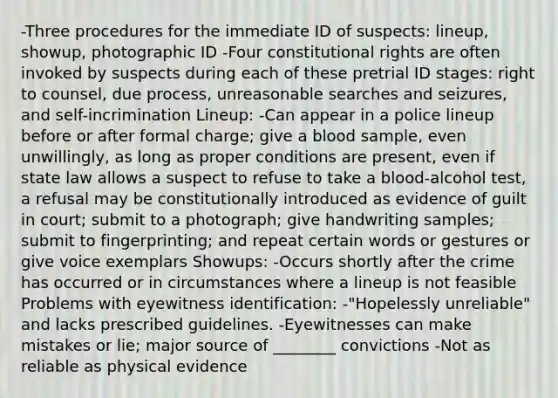 -Three procedures for the immediate ID of suspects: lineup, showup, photographic ID -Four constitutional rights are often invoked by suspects during each of these pretrial ID stages: right to counsel, due process, unreasonable searches and seizures, and self-incrimination Lineup: -Can appear in a police lineup before or after formal charge; give a blood sample, even unwillingly, as long as proper conditions are present, even if state law allows a suspect to refuse to take a blood-alcohol test, a refusal may be constitutionally introduced as evidence of guilt in court; submit to a photograph; give handwriting samples; submit to fingerprinting; and repeat certain words or gestures or give voice exemplars Showups: -Occurs shortly after the crime has occurred or in circumstances where a lineup is not feasible Problems with eyewitness identification: -"Hopelessly unreliable" and lacks prescribed guidelines. -Eyewitnesses can make mistakes or lie; major source of ________ convictions -Not as reliable as physical evidence