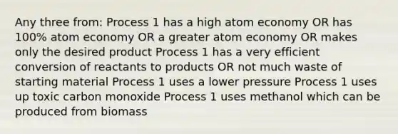 Any three from: Process 1 has a high atom economy OR has 100% atom economy OR a greater atom economy OR makes only the desired product Process 1 has a very efficient conversion of reactants to products OR not much waste of starting material Process 1 uses a lower pressure Process 1 uses up toxic carbon monoxide Process 1 uses methanol which can be produced from biomass