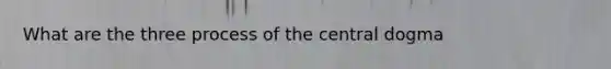 What are the three process of the central dogma