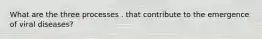 What are the three processes . that contribute to the emergence of viral diseases?