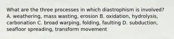 What are the three processes in which diastrophism is involved? A. weathering, mass wasting, erosion B. oxidation, hydrolysis, carbonation C. broad warping, folding, faulting D. subduction, seafloor spreading, transform movement