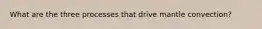 What are the three processes that drive mantle convection?