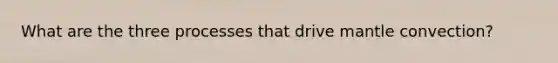 What are the three processes that drive mantle convection?