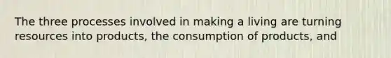 The three processes involved in making a living are turning resources into products, the consumption of products, and