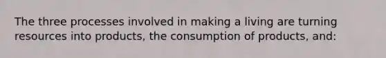 The three processes involved in making a living are turning resources into products, the consumption of products, and: