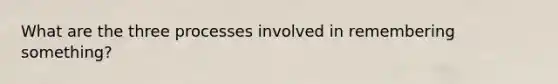 What are the three processes involved in remembering something?