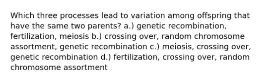 Which three processes lead to variation among offspring that have the same two parents? a.) genetic recombination, fertilization, meiosis b.) crossing over, random chromosome assortment, genetic recombination c.) meiosis, crossing over, genetic recombination d.) fertilization, crossing over, random chromosome assortment