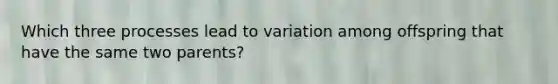 Which three processes lead to variation among offspring that have the same two parents?