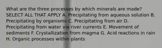 What are the three processes by which minerals are made? SELECT ALL THAT APPLY A. Precipitating from aqueous solution B. Precipitating by organisms C. Precipitating from air D. Precipitating from water via river currents E. Movement of sediments F. Crystallization from magma G. Acid reactions in rain H. Organic processes within plants