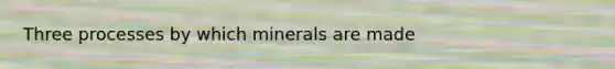 Three processes by which minerals are made