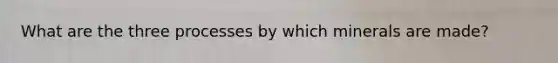 What are the three processes by which minerals are made?
