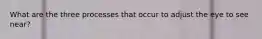 What are the three processes that occur to adjust the eye to see near?