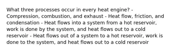 What three processes occur in every heat engine? - Compression, combustion, and exhaust - Heat flow, friction, and condensation - Heat flows into a system from a hot reservoir, work is done by the system, and heat flows out to a cold reservoir - Heat flows out of a system to a hot reservoir, work is done to the system, and heat flows out to a cold reservoir