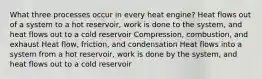 What three processes occur in every heat engine? Heat flows out of a system to a hot reservoir, work is done to the system, and heat flows out to a cold reservoir Compression, combustion, and exhaust Heat flow, friction, and condensation Heat flows into a system from a hot reservoir, work is done by the system, and heat flows out to a cold reservoir