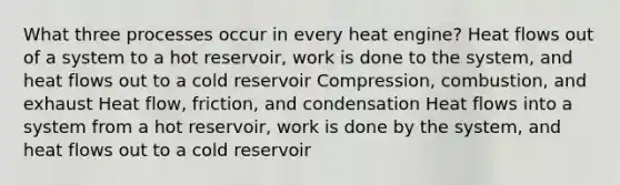 What three processes occur in every heat engine? Heat flows out of a system to a hot reservoir, work is done to the system, and heat flows out to a cold reservoir Compression, combustion, and exhaust Heat flow, friction, and condensation Heat flows into a system from a hot reservoir, work is done by the system, and heat flows out to a cold reservoir