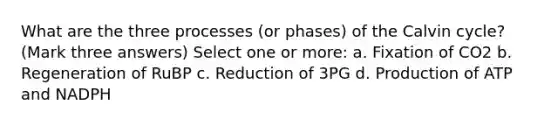 What are the three processes (or phases) of the Calvin cycle? (Mark three answers) Select one or more: a. Fixation of CO2 b. Regeneration of RuBP c. Reduction of 3PG d. Production of ATP and NADPH